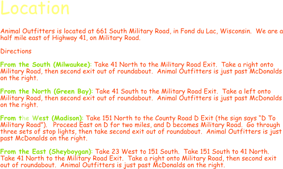 Location  Animal Outfitters is located at 661 South Military Road, in Fond du Lac, Wisconsin.  We are a half mile east of Highway 41, on Military Road.  Directions  From the South (Milwaukee): Take 41 North to the Military Road Exit.  Take a right onto Military Road, then second exit out of roundabout.  Animal Outfitters is just past McDonalds on the right.  From the North (Green Bay): Take 41 South to the Military Road Exit.  Take a left onto Military Road, then second exit out of roundabout.  Animal Outfitters is just past McDonalds on the right.  From the West (Madison): Take 151 North to the County Road D Exit (the sign says D To Military Road).   Proceed East on D for two miles, and D becomes Military Road.  Go through three sets of stop lights, then take second exit out of roundabout.  Animal Outfitters is just past McDonalds on the right.  From the East (Sheyboygan): Take 23 West to 151 South.  Take 151 South to 41 North.  Take 41 North to the Military Road Exit.  Take a right onto Military Road, then second exit out of roundabout.  Animal Outfitters is just past McDonalds on the right.